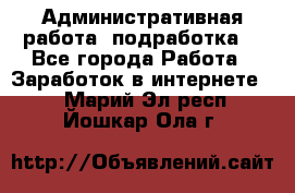 Административная работа (подработка) - Все города Работа » Заработок в интернете   . Марий Эл респ.,Йошкар-Ола г.